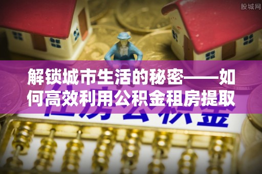 调兵山解锁城市生活的秘密——如何高效利用公积金租房提取政策优化居住体验