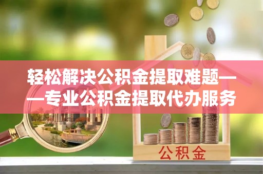 调兵山轻松解决公积金提取难题——专业公积金提取代办服务详解