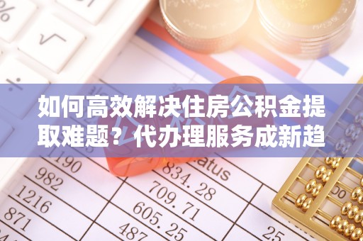 调兵山如何高效解决住房公积金提取难题？代办理服务成新趋势