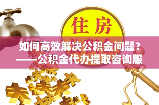 调兵山如何高效解决公积金问题？——公积金代办提取咨询服务指南