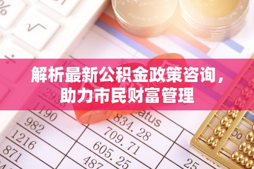 调兵山解析最新公积金政策咨询，助力市民财富管理