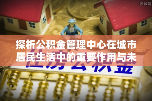 调兵山探析公积金管理中心在城市居民生活中的重要作用与未来发展趋势