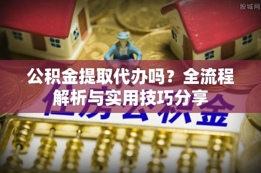 调兵山公积金提取代办吗？全流程解析与实用技巧分享