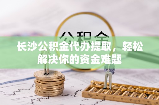 调兵山长沙公积金代办提取，轻松解决你的资金难题