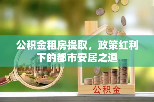 调兵山公积金租房提取，政策红利下的都市安居之道